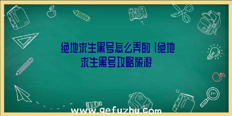 「绝地求生黑号怎么弄的」|绝地求生黑号攻略旅游